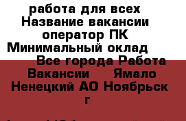 работа для всех › Название вакансии ­ оператор ПК › Минимальный оклад ­ 15 000 - Все города Работа » Вакансии   . Ямало-Ненецкий АО,Ноябрьск г.